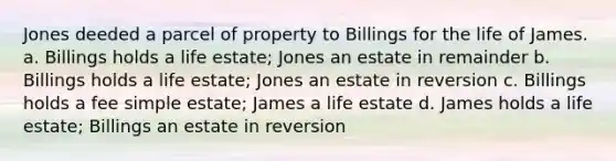 Jones deeded a parcel of property to Billings for the life of James. a. Billings holds a life estate; Jones an estate in remainder b. Billings holds a life estate; Jones an estate in reversion c. Billings holds a fee simple estate; James a life estate d. James holds a life estate; Billings an estate in reversion