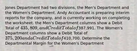 Jones Department had two divisions, the Men's Department and the Women's Department. Andy Accountant is preparing interim reports for the company, and is currently working on completing the worksheet. the Men's Department columns show a Debit Total of 435,809, and Credit Total of387,991. The Women's Department columns show a Debit Total of 375,200 and a Credit Total of410,700. Determine the Departmental Margin for the Women's Department