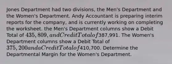 Jones Department had two divisions, the Men's Department and the Women's Department. Andy Accountant is preparing interim reports for the company, and is currently working on completing the worksheet. the Men's Department columns show a Debit Total of 435,809, and Credit Total of387,991. The Women's Department columns show a Debit Total of 375,200 and a Credit Total of410,700. Determine the Departmental Margin for the Women's Department.