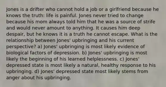 Jones is a drifter who cannot hold a job or a girlfriend because he knows the truth: life is painful. Jones never tried to change because his mom always told him that he was a source of strife and would never amount to anything. It causes him deep despair, but he knows it is a truth he cannot escape. What is the relationship between Jones' upbringing and his current perspective? a) Jones' upbringing is most likely evidence of biological factors of depression. b) Jones' upbringing is most likely the beginning of his learned helplessness. c) Jones' depressed state is most likely a natural, healthy response to his upbringing. d) Jones' depressed state most likely stems from anger about his upbringing.