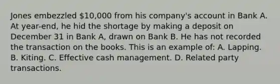 Jones embezzled 10,000 from his company's account in Bank A. At year-end, he hid the shortage by making a deposit on December 31 in Bank A, drawn on Bank B. He has not recorded the transaction on the books. This is an example of: A. Lapping. B. Kiting. C. Effective cash management. D. Related party transactions.