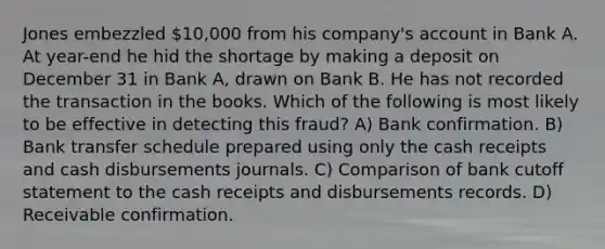 Jones embezzled 10,000 from his company's account in Bank A. At year-end he hid the shortage by making a deposit on December 31 in Bank A, drawn on Bank B. He has not recorded the transaction in the books. Which of the following is most likely to be effective in detecting this fraud? A) Bank confirmation. B) Bank transfer schedule prepared using only the cash receipts and cash disbursements journals. C) Comparison of bank cutoff statement to the cash receipts and disbursements records. D) Receivable confirmation.