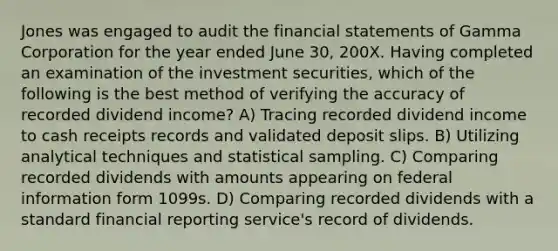 Jones was engaged to audit the financial statements of Gamma Corporation for the year ended June 30, 200X. Having completed an examination of the investment securities, which of the following is the best method of verifying the accuracy of recorded dividend income? A) Tracing recorded dividend income to cash receipts records and validated deposit slips. B) Utilizing analytical techniques and statistical sampling. C) Comparing recorded dividends with amounts appearing on federal information form 1099s. D) Comparing recorded dividends with a standard financial reporting service's record of dividends.