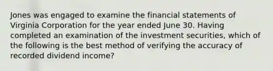 Jones was engaged to examine the financial statements of Virginia Corporation for the year ended June 30. Having completed an examination of the investment securities, which of the following is the best method of verifying the accuracy of recorded dividend income?