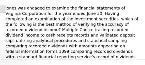 Jones was engaged to examine the financial statements of Virginia Corporation for the year ended June 30. Having completed an examination of the investment securities, which of the following is the best method of verifying the accuracy of recorded dividend income? Multiple Choice tracing recorded dividend income to cash receipts records and validated deposit slips utilizing analytical procedures and statistical sampling comparing recorded dividends with amounts appearing on federal information forms 1099 comparing recorded dividends with a standard financial reporting service's record of dividends