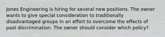 Jones Engineering is hiring for several new positions. The owner wants to give special consideration to traditionally disadvantaged groups in an effort to overcome the effects of past discrimination. The owner should consider which policy?