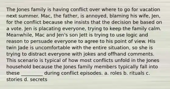 The Jones family is having conflict over where to go for vacation next summer. Mac, the father, is annoyed, blaming his wife, Jen, for the conflict because she insists that the decision be based on a vote. Jen is placating everyone, trying to keep the family calm. Meanwhile, Mac and Jen's son Jett is trying to use logic and reason to persuade everyone to agree to his point of view. His twin Jade is uncomfortable with the entire situation, so she is trying to distract everyone with jokes and offhand comments. This scenario is typical of how most conflicts unfold in the Jones household because the Jones family members typically fall into these _________ during conflict episodes. a. roles b. rituals c. stories d. secrets