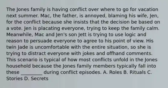 The Jones family is having conflict over where to go for vacation next summer. Mac, the father, is annoyed, blaming his wife, Jen, for the conflict because she insists that the decision be based on a vote. Jen is placating everyone, trying to keep the family calm. Meanwhile, Mac and Jen's son Jett is trying to use logic and reason to persuade everyone to agree to his point of view. His twin Jade is uncomfortable with the entire situation, so she is trying to distract everyone with jokes and offhand comments. This scenario is typical of how most conflicts unfold in the Jones household because the Jones family members typically fall into these _________ during conflict episodes. A. Roles B. Rituals C. Stories D. Secrets