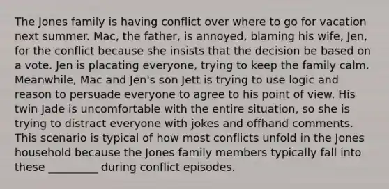 The Jones family is having conflict over where to go for vacation next summer. Mac, the father, is annoyed, blaming his wife, Jen, for the conflict because she insists that the decision be based on a vote. Jen is placating everyone, trying to keep the family calm. Meanwhile, Mac and Jen's son Jett is trying to use logic and reason to persuade everyone to agree to his point of view. His twin Jade is uncomfortable with the entire situation, so she is trying to distract everyone with jokes and offhand comments. This scenario is typical of how most conflicts unfold in the Jones household because the Jones family members typically fall into these _________ during conflict episodes.