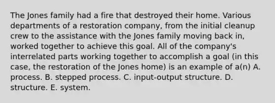 The Jones family had a fire that destroyed their home. Various departments of a restoration company, from the initial cleanup crew to the assistance with the Jones family moving back in, worked together to achieve this goal. All of the company's interrelated parts working together to accomplish a goal (in this case, the restoration of the Jones home) is an example of a(n) A. process. B. stepped process. C. input-output structure. D. structure. E. system.