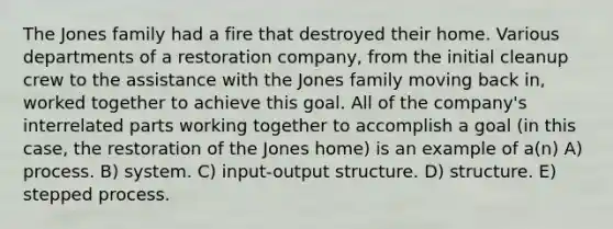 The Jones family had a fire that destroyed their home. Various departments of a restoration company, from the initial cleanup crew to the assistance with the Jones family moving back in, worked together to achieve this goal. All of the company's interrelated parts working together to accomplish a goal (in this case, the restoration of the Jones home) is an example of a(n) A) process. B) system. C) input-output structure. D) structure. E) stepped process.