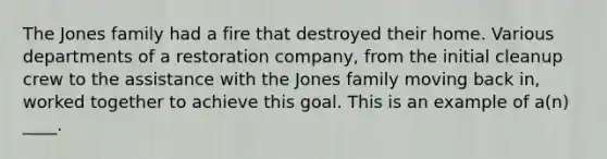 The Jones family had a fire that destroyed their home. Various departments of a restoration company, from the initial cleanup crew to the assistance with the Jones family moving back in, worked together to achieve this goal. This is an example of a(n) ____.