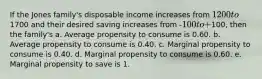 If the Jones family's disposable income increases from 1200 to1700 and their desired saving increases from -100 to +100, then the family's a. Average propensity to consume is 0.60. b. Average propensity to consume is 0.40. c. Marginal propensity to consume is 0.40. d. Marginal propensity to consume is 0.60. e. Marginal propensity to save is 1.