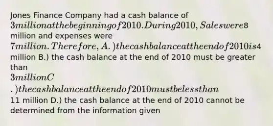 Jones Finance Company had a cash balance of 3 million at the beginning of 2010. During 2010, Sales were8 million and expenses were 7 million. Therefore, A.) the cash balance at the end of 2010 is4 million B.) the cash balance at the end of 2010 must be greater than 3 million C.) the cash balance at the end of 2010 must be less than11 million D.) the cash balance at the end of 2010 cannot be determined from the information given