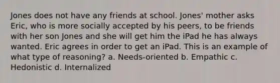 Jones does not have any friends at school. Jones' mother asks Eric, who is more socially accepted by his peers, to be friends with her son Jones and she will get him the iPad he has always wanted. Eric agrees in order to get an iPad. This is an example of what type of reasoning? a. Needs-oriented b. Empathic c. Hedonistic d. Internalized