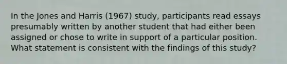 In the Jones and Harris (1967) study, participants read essays presumably written by another student that had either been assigned or chose to write in support of a particular position. What statement is consistent with the findings of this study?