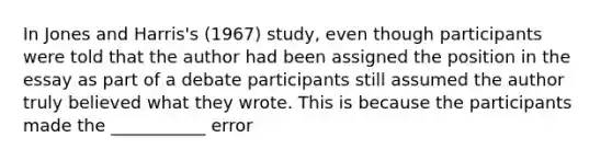 In Jones and Harris's (1967) study, even though participants were told that the author had been assigned the position in the essay as part of a debate participants still assumed the author truly believed what they wrote. This is because the participants made the ___________ error