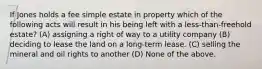 If Jones holds a fee simple estate in property which of the following acts will result in his being left with a less-than-freehold estate? (A) assigning a right of way to a utility company (B) deciding to lease the land on a long-term lease. (C) selling the mineral and oil rights to another (D) None of the above.