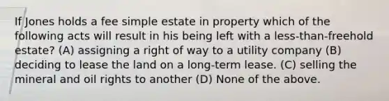 If Jones holds a fee simple estate in property which of the following acts will result in his being left with a less-than-freehold estate? (A) assigning a right of way to a utility company (B) deciding to lease the land on a long-term lease. (C) selling the mineral and oil rights to another (D) None of the above.