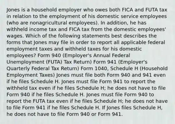 Jones is a household employer who owes both FICA and FUTA tax in relation to the employment of his domestic service employees (who are nonagricultural employees). In addition, he has withheld income tax and FICA tax from the domestic employees' wages. Which of the following statements best describes the forms that Jones may file in order to report all applicable federal employment taxes and withheld taxes for his domestic employees? Form 940 (Employer's Annual Federal Unemployment (FUTA) Tax Return) Form 941 (Employer's Quarterly Federal Tax Return) Form 1040, Schedule H (Household Employment Taxes) Jones must file both Form 940 and 941 even if he files Schedule H. Jones must file Form 941 to report the withheld tax even if he files Schedule H; he does not have to file Form 940 if he files Schedule H. Jones must file Form 940 to report the FUTA tax even if he files Schedule H; he does not have to file Form 941 if he files Schedule H. If Jones files Schedule H, he does not have to file Form 940 or Form 941.