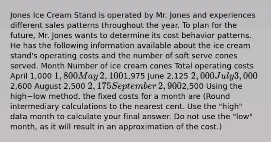 Jones Ice Cream Stand is operated by Mr. Jones and experiences different sales patterns throughout the year. To plan for the​ future, Mr. Jones wants to determine its <a href='https://www.questionai.com/knowledge/kfOPnf7j39-cost-behavior' class='anchor-knowledge'>cost behavior</a> patterns. He has the following information available about the ice cream​ stand's operating costs and the number of soft serve cones served. Month Number of ice cream cones Total operating costs April 1,000 1,800 May ​2,100 ​1,975 June ​2,125 ​2,000 July 3,0002,600 August ​2,500 ​2,175 September ​2,900 ​2,500 Using the high−low ​method, the fixed costs for a month are​ (Round intermediary calculations to the nearest cent. Use the​ "high" data month to calculate your final answer. Do not use the​ "low" month, as it will result in an approximation of the​ cost.)