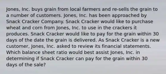 Jones, Inc. buys grain from local farmers and re-sells the grain to a number of customers. Jones, Inc. has been approached by Snack Cracker Company. Snack Cracker would like to purchase wheat and corn from Jones, Inc. to use in the crackers it produces. Snack Cracker would like to pay for the grain within 30 days of the date the grain is delivered. As Snack Cracker is a new customer, Jones, Inc. asked to review its <a href='https://www.questionai.com/knowledge/kFBJaQCz4b-financial-statements' class='anchor-knowledge'>financial statements</a>. Which balance sheet ratio would best assist Jones, Inc. in determining if Snack Cracker can pay for the grain within 30 days of the sale?