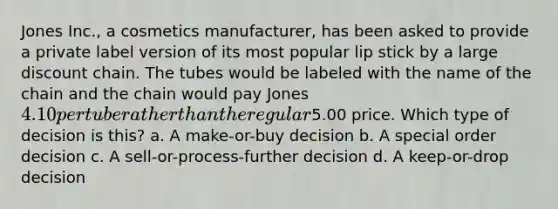 Jones Inc., a cosmetics manufacturer, has been asked to provide a private label version of its most popular lip stick by a large discount chain. The tubes would be labeled with the name of the chain and the chain would pay Jones 4.10 per tube rather than the regular5.00 price. Which type of decision is this? a. A make-or-buy decision b. A special order decision c. A sell-or-process-further decision d. A keep-or-drop decision