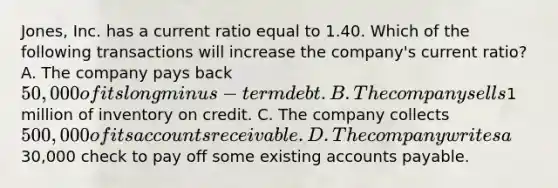 Jones, Inc. has a current ratio equal to 1.40. Which of the following transactions will increase the​ company's current​ ratio? A. The company pays back​ 50,000 of its longminus−term debt. B. The company sells​1 million of inventory on credit. C. The company collects​ 500,000 of its accounts receivable. D. The company writes a​30,000 check to pay off some existing accounts payable.