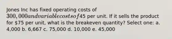 Jones Inc has fixed operating costs of 300,000 and variable costs of45 per unit. If it sells the product for 75 per unit, what is the breakeven quantity? Select one: a. 4,000 b. 6,667 c. 75,000 d. 10,000 e. 45,000