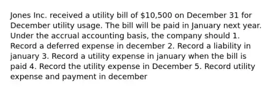 Jones Inc. received a utility bill of 10,500 on December 31 for December utility usage. The bill will be paid in January next year. Under the accrual accounting basis, the company should 1. Record a deferred expense in december 2. Record a liability in january 3. Record a utility expense in january when the bill is paid 4. Record the utility expense in December 5. Record utility expense and payment in december