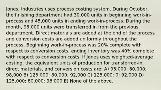 Jones, Industries uses process costing system. During October, the finishing department had 30,000 units in beginning work-in-process and 45,000 units in ending work-in-process. During the month, 95,000 units were transferred in from the previous department. Direct materials are added at the end of the process and conversion costs are added uniformly throughout the process. Beginning work-in-process was 20% complete with respect to conversion costs; ending inventory was 40% complete with respect to conversion costs. If Jones uses weighted-average costing, the equivalent units of production for transferred-in, direct materials, and conversion costs are: A) 95,000; 80,000; 98,000 B) 125,000; 80,000; 92,000 C) 125,000; 0; 92,000 D) 125,000; 80,000; 98,000 E) None of the above.