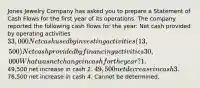 Jones Jewelry Company has asked you to prepare a Statement of Cash Flows for the first year of its operations. The company reported the following cash flows for the year: Net cash provided by operating activities 33,000 Net cash used by investing activities (13,500) Net cash provided by financing activities 30,000 What was net change in cash for the year? 1.49,500 net increase in cash 2. 49,500 net decrease in cash 3.76,500 net increase in cash 4. Cannot be determined.