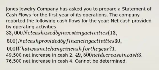 Jones Jewelry Company has asked you to prepare a Statement of Cash Flows for the first year of its operations. The company reported the following cash flows for the year: Net cash provided by operating activities 33,000 Net cash used by investing activities (13,500) Net cash provided by financing activities 30,000 What was net change in cash for the year? 1.49,500 net increase in cash 2. 49,500 net decrease in cash 3.76,500 net increase in cash 4. Cannot be determined.