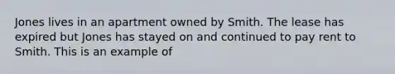 Jones lives in an apartment owned by Smith. The lease has expired but Jones has stayed on and continued to pay rent to Smith. This is an example of