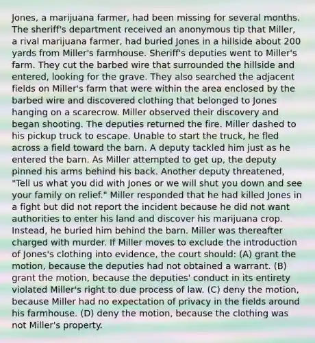 Jones, a marijuana farmer, had been missing for several months. The sheriff's department received an anonymous tip that Miller, a rival marijuana farmer, had buried Jones in a hillside about 200 yards from Miller's farmhouse. Sheriff's deputies went to Miller's farm. They cut the barbed wire that surrounded the hillside and entered, looking for the grave. They also searched the adjacent fields on Miller's farm that were within the area enclosed by the barbed wire and discovered clothing that belonged to Jones hanging on a scarecrow. Miller observed their discovery and began shooting. The deputies returned the fire. Miller dashed to his pickup truck to escape. Unable to start the truck, he fled across a field toward the barn. A deputy tackled him just as he entered the barn. As Miller attempted to get up, the deputy pinned his arms behind his back. Another deputy threatened, "Tell us what you did with Jones or we will shut you down and see your family on relief." Miller responded that he had killed Jones in a fight but did not report the incident because he did not want authorities to enter his land and discover his marijuana crop. Instead, he buried him behind the barn. Miller was thereafter charged with murder. If Miller moves to exclude the introduction of Jones's clothing into evidence, the court should: (A) grant the motion, because the deputies had not obtained a warrant. (B) grant the motion, because the deputies' conduct in its entirety violated Miller's right to due process of law. (C) deny the motion, because Miller had no expectation of privacy in the fields around his farmhouse. (D) deny the motion, because the clothing was not Miller's property.