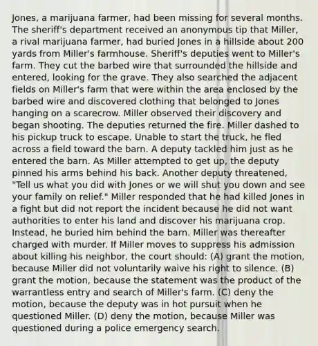 Jones, a marijuana farmer, had been missing for several months. The sheriff's department received an anonymous tip that Miller, a rival marijuana farmer, had buried Jones in a hillside about 200 yards from Miller's farmhouse. Sheriff's deputies went to Miller's farm. They cut the barbed wire that surrounded the hillside and entered, looking for the grave. They also searched the adjacent fields on Miller's farm that were within the area enclosed by the barbed wire and discovered clothing that belonged to Jones hanging on a scarecrow. Miller observed their discovery and began shooting. The deputies returned the fire. Miller dashed to his pickup truck to escape. Unable to start the truck, he fled across a field toward the barn. A deputy tackled him just as he entered the barn. As Miller attempted to get up, the deputy pinned his arms behind his back. Another deputy threatened, "Tell us what you did with Jones or we will shut you down and see your family on relief." Miller responded that he had killed Jones in a fight but did not report the incident because he did not want authorities to enter his land and discover his marijuana crop. Instead, he buried him behind the barn. Miller was thereafter charged with murder. If Miller moves to suppress his admission about killing his neighbor, the court should: (A) grant the motion, because Miller did not voluntarily waive his right to silence. (B) grant the motion, because the statement was the product of the warrantless entry and search of Miller's farm. (C) deny the motion, because the deputy was in hot pursuit when he questioned Miller. (D) deny the motion, because Miller was questioned during a police emergency search.