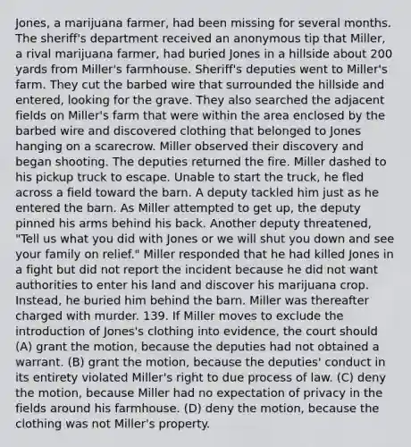 Jones, a marijuana farmer, had been missing for several months. The sheriff's department received an anonymous tip that Miller, a rival marijuana farmer, had buried Jones in a hillside about 200 yards from Miller's farmhouse. Sheriff's deputies went to Miller's farm. They cut the barbed wire that surrounded the hillside and entered, looking for the grave. They also searched the adjacent fields on Miller's farm that were within the area enclosed by the barbed wire and discovered clothing that belonged to Jones hanging on a scarecrow. Miller observed their discovery and began shooting. The deputies returned the fire. Miller dashed to his pickup truck to escape. Unable to start the truck, he fled across a field toward the barn. A deputy tackled him just as he entered the barn. As Miller attempted to get up, the deputy pinned his arms behind his back. Another deputy threatened, "Tell us what you did with Jones or we will shut you down and see your family on relief." Miller responded that he had killed Jones in a fight but did not report the incident because he did not want authorities to enter his land and discover his marijuana crop. Instead, he buried him behind the barn. Miller was thereafter charged with murder. 139. If Miller moves to exclude the introduction of Jones's clothing into evidence, the court should (A) grant the motion, because the deputies had not obtained a warrant. (B) grant the motion, because the deputies' conduct in its entirety violated Miller's right to due process of law. (C) deny the motion, because Miller had no expectation of privacy in the fields around his farmhouse. (D) deny the motion, because the clothing was not Miller's property.