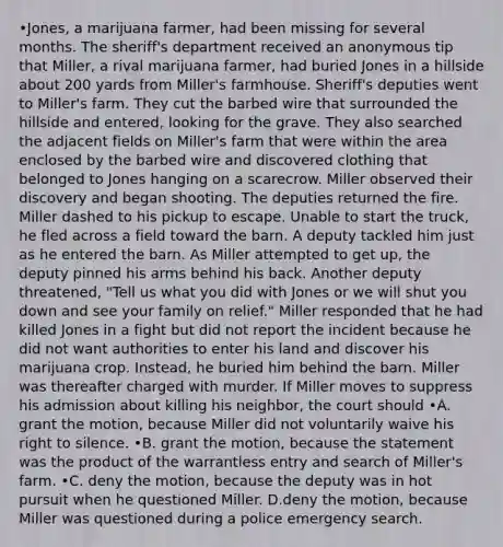 •Jones, a marijuana farmer, had been missing for several months. The sheriff's department received an anonymous tip that Miller, a rival marijuana farmer, had buried Jones in a hillside about 200 yards from Miller's farmhouse. Sheriff's deputies went to Miller's farm. They cut the barbed wire that surrounded the hillside and entered, looking for the grave. They also searched the adjacent fields on Miller's farm that were within the area enclosed by the barbed wire and discovered clothing that belonged to Jones hanging on a scarecrow. Miller observed their discovery and began shooting. The deputies returned the fire. Miller dashed to his pickup to escape. Unable to start the truck, he fled across a field toward the barn. A deputy tackled him just as he entered the barn. As Miller attempted to get up, the deputy pinned his arms behind his back. Another deputy threatened, "Tell us what you did with Jones or we will shut you down and see your family on relief." Miller responded that he had killed Jones in a fight but did not report the incident because he did not want authorities to enter his land and discover his marijuana crop. Instead, he buried him behind the barn. Miller was thereafter charged with murder. If Miller moves to suppress his admission about killing his neighbor, the court should •A. grant the motion, because Miller did not voluntarily waive his right to silence. •B. grant the motion, because the statement was the product of the warrantless entry and search of Miller's farm. •C. deny the motion, because the deputy was in hot pursuit when he questioned Miller. D.deny the motion, because Miller was questioned during a police emergency search.