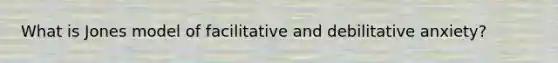 What is Jones model of facilitative and debilitative anxiety?