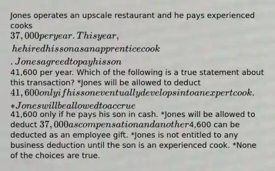 Jones operates an upscale restaurant and he pays experienced cooks 37,000 per year. This year, he hired his son as an apprentice cook. Jones agreed to pay his son41,600 per year. Which of the following is a true statement about this transaction? *Jones will be allowed to deduct 41,600 only if his son eventually develops into an expert cook. *Jones will be allowed to accrue41,600 only if he pays his son in cash. *Jones will be allowed to deduct 37,000 as compensation and another4,600 can be deducted as an employee gift. *Jones is not entitled to any business deduction until the son is an experienced cook. *None of the choices are true.