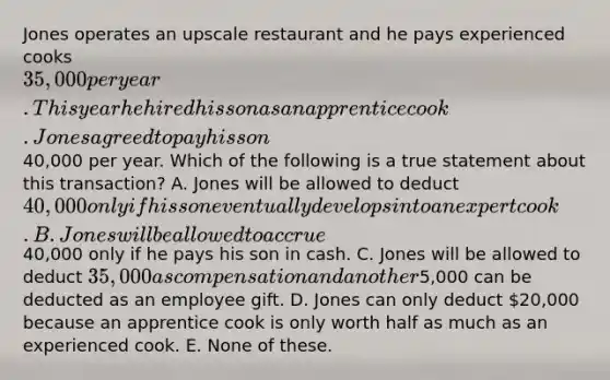 Jones operates an upscale restaurant and he pays experienced cooks 35,000 per year. This year he hired his son as an apprentice cook. Jones agreed to pay his son40,000 per year. Which of the following is a true statement about this transaction? A. Jones will be allowed to deduct 40,000 only if his son eventually develops into an expert cook. B. Jones will be allowed to accrue40,000 only if he pays his son in cash. C. Jones will be allowed to deduct 35,000 as compensation and another5,000 can be deducted as an employee gift. D. Jones can only deduct 20,000 because an apprentice cook is only worth half as much as an experienced cook. E. None of these.