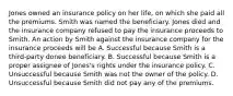 Jones owned an insurance policy on her life, on which she paid all the premiums. Smith was named the beneficiary. Jones died and the insurance company refused to pay the insurance proceeds to Smith. An action by Smith against the insurance company for the insurance proceeds will be A. Successful because Smith is a third-party donee beneficiary. B. Successful because Smith is a proper assignee of Jones's rights under the insurance policy. C. Unsuccessful because Smith was not the owner of the policy. D. Unsuccessful because Smith did not pay any of the premiums.