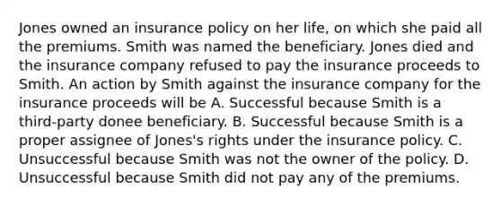 Jones owned an insurance policy on her life, on which she paid all the premiums. Smith was named the beneficiary. Jones died and the insurance company refused to pay the insurance proceeds to Smith. An action by Smith against the insurance company for the insurance proceeds will be A. Successful because Smith is a third-party donee beneficiary. B. Successful because Smith is a proper assignee of Jones's rights under the insurance policy. C. Unsuccessful because Smith was not the owner of the policy. D. Unsuccessful because Smith did not pay any of the premiums.