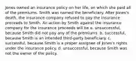 Jones owned an insurance policy on her life, on which she paid all of the premiums. Smith was named the beneficiary. After Jones's death, the insurance company refused to pay the insurance proceeds to Smith. An action by Smith against the insurance company for the insurance proceeds will be a. unsuccessful, because Smith did not pay any of the premiums. b. successful, because Smith is an intended third-party beneficiary. c. successful, because Smith is a proper assignee of Jones's rights under the insurance policy. d. unsuccessful, because Smith was not the owner of the policy.