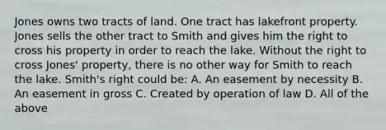 Jones owns two tracts of land. One tract has lakefront property. Jones sells the other tract to Smith and gives him the right to cross his property in order to reach the lake. Without the right to cross Jones' property, there is no other way for Smith to reach the lake. Smith's right could be: A. An easement by necessity B. An easement in gross C. Created by operation of law D. All of the above