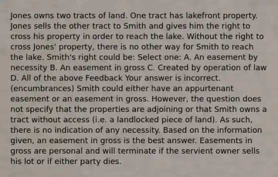 Jones owns two tracts of land. One tract has lakefront property. Jones sells the other tract to Smith and gives him the right to cross his property in order to reach the lake. Without the right to cross Jones' property, there is no other way for Smith to reach the lake. Smith's right could be: Select one: A. An easement by necessity B. An easement in gross C. Created by operation of law D. All of the above Feedback Your answer is incorrect. (encumbrances) Smith could either have an appurtenant easement or an easement in gross. However, the question does not specify that the properties are adjoining or that Smith owns a tract without access (i.e. a landlocked piece of land). As such, there is no indication of any necessity. Based on the information given, an easement in gross is the best answer. Easements in gross are personal and will terminate if the servient owner sells his lot or if either party dies.