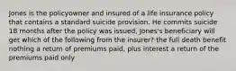 Jones is the policyowner and insured of a life insurance policy that contains a standard suicide provision. He commits suicide 18 months after the policy was issued, Jones's beneficiary will get which of the following from the insurer? the full death benefit nothing a return of premiums paid, plus interest a return of the premiums paid only