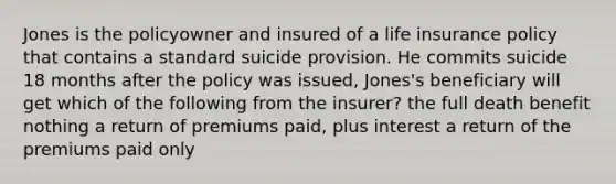 Jones is the policyowner and insured of a life insurance policy that contains a standard suicide provision. He commits suicide 18 months after the policy was issued, Jones's beneficiary will get which of the following from the insurer? the full death benefit nothing a return of premiums paid, plus interest a return of the premiums paid only