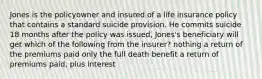 Jones is the policyowner and insured of a life insurance policy that contains a standard suicide provision. He commits suicide 18 months after the policy was issued, Jones's beneficiary will get which of the following from the insurer? nothing a return of the premiums paid only the full death benefit a return of premiums paid, plus interest