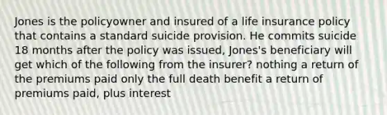 Jones is the policyowner and insured of a life insurance policy that contains a standard suicide provision. He commits suicide 18 months after the policy was issued, Jones's beneficiary will get which of the following from the insurer? nothing a return of the premiums paid only the full death benefit a return of premiums paid, plus interest